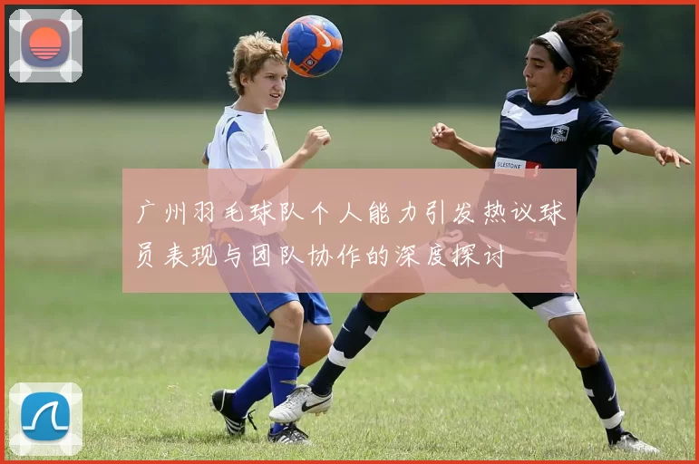 广州羽毛球队个人能力引发热议球员表现与团队协作的深度探讨