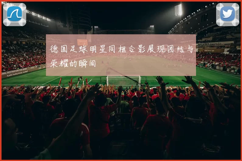德国足球明星同框合影展现团结与荣耀的瞬间
