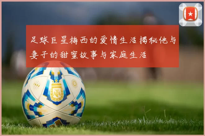 足球巨星梅西的爱情生活揭秘他与妻子的甜蜜故事与家庭生活