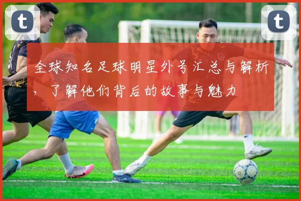 全球知名足球明星外号汇总与解析，了解他们背后的故事与魅力